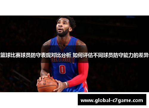 篮球比赛球员防守表现对比分析 如何评估不同球员防守能力的差异