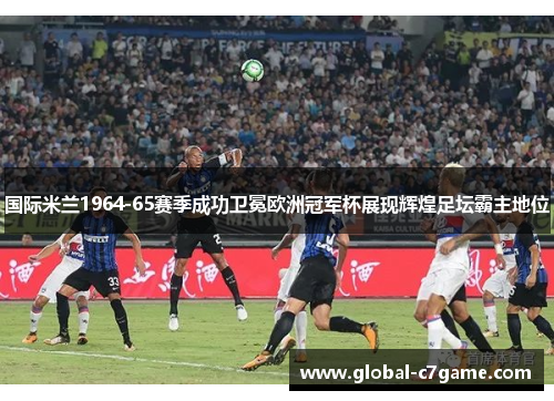 国际米兰1964-65赛季成功卫冕欧洲冠军杯展现辉煌足坛霸主地位
