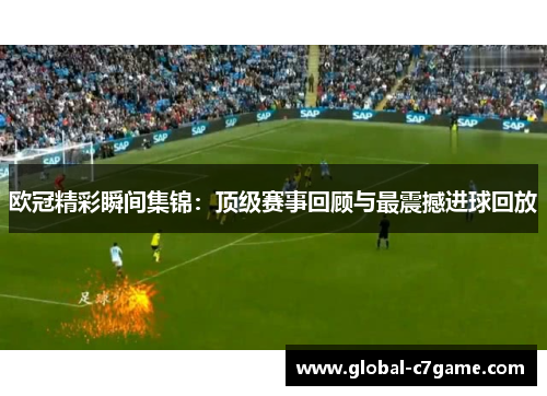 欧冠精彩瞬间集锦：顶级赛事回顾与最震撼进球回放