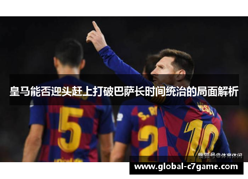 皇马能否迎头赶上打破巴萨长时间统治的局面解析