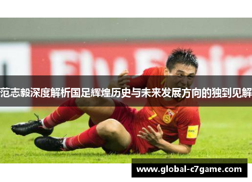 范志毅深度解析国足辉煌历史与未来发展方向的独到见解