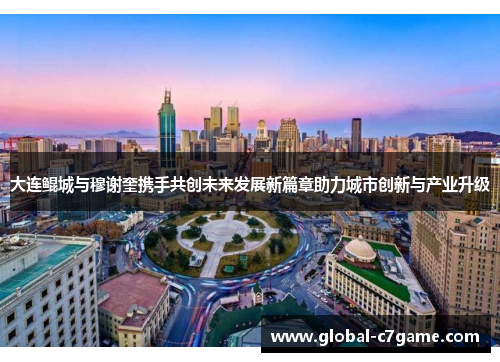 大连鲲城与穆谢奎携手共创未来发展新篇章助力城市创新与产业升级